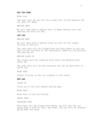 3.
EXT.CAR PARK
Wide shot
The next shot we see will be a wide shot of Dan opening the
car door for Emma.
MEDIUM SHOT
We will then have a medium shot of Emma leaning over and
opening the door for Dan.
INT.CAR
MEDIUM SHOT
We will then have a medium close up shot of the couple
sitting in the car.
The next shot will be filmed from the back seats so you are
able to see the back of the characters. Emma will be putting
the heating on.
MEDIUM CLOSE UP
The couple will be cuddling each other and warming each
other up.
The next shot will be Dan starting the car up and start to
drive off.
WIDE SHOT
Couple sitting in the car singing to the radio.
EXT.CAR
CLOSE UP
Close up of the cars wheels moving away
WIDE SHOT
Wide shot of the car moving.
ARIEL SHOT
TRACKING SHOT
This shot will be filmed from above, we will see the car
going down a road on their way home. The car will be tracked
going down the road.
 