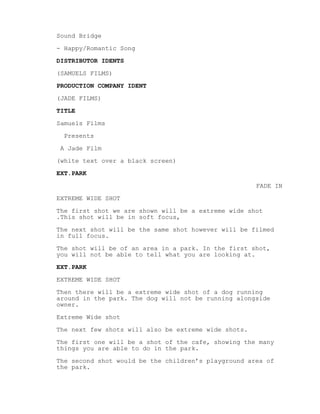 Sound Bridge
- Happy/Romantic Song
DISTRIBUTOR IDENTS
(SAMUELS FILMS)
PRODUCTION COMPANY IDENT
(JADE FILMS)
TITLE
Samuels Films
Presents
A Jade Film
(white text over a black screen)
EXT.PARK
FADE IN
EXTREME WIDE SHOT
The first shot we are shown will be a extreme wide shot
.This shot will be in soft focus,
The next shot will be the same shot however will be filmed
in full focus.
The shot will be of an area in a park. In the first shot,
you will not be able to tell what you are looking at.
EXT.PARK
EXTREME WIDE SHOT
Then there will be a extreme wide shot of a dog running
around in the park. The dog will not be running alongside
owner.
Extreme Wide shot
The next few shots will also be extreme wide shots.
The first one will be a shot of the cafe, showing the many
things you are able to do in the park.
The second shot would be the children’s playground area of
the park.
 