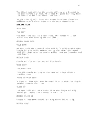 2.
The third shot will be the couple sitting on a blanket in
the park having a picnic. This will be quite far away from
the camera so the shot isn’t 100% clear.
By the time of this shot. Characters have been shown but
audience aren’t clear these are the main characters.
EXT.CAR PARK
WIDE SHOT
PAN SHOT
The next shot will be a wide shot. The camera will pan
around the area showing the car park.
MEDIUM LONG SHOT
TILT DOWN
We will then see a medium long shot of a young/middle aged
couple holding hands walking out of the park. The camera
will tilt down onto the couple whilst they are laughing and
look happy.
MEDIUM SHOT
Couple walking to the car. Holding hands.
WIDE SHOT
TRACKING SHOT
Film the couple walking to the car, only legs shown -
tracking shot
POINT OF VIEW SHOT
A point of view shot will be next. It will film the couple
walking towards their car
CLOSE UP
The next shot will be a close up of the couple holding
hands, portraying the romance in the film
MEDIUM CLOSE UP
Couple filmed from behind. Holding hands and walking.
MEDIUM SHOT
 