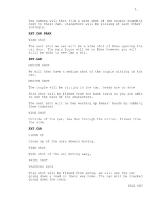3.
The camera will then film a wide shot of the couple standing
next to their car. Characters will be looking at each other
lovingly.
EXT.CAR PARK
Wide shot
The next shot we see will be a wide shot of Emma opening the
car door. The main focus will be on Emma however you will
still be able to see Dan a bit.
INT.CAR
MEDIUM SHOT
We will then have a medium shot of the couple sitting in the
car.
MEDIUM SHOT
The couple will be sitting in the car. Heads are on show
This shot will be filmed from the back seats so you are able
to see the back of the characters.
The next shot will be Dan warming up Emmas’ hands by rubbing
them together
WIDE SHOT
Outside of the car. See Dan through the mirror. Filmed from
the side.
EXT.CAR
CLOSE UP
Close up of the cars wheels moving.
Wide shot
Wide shot of the car moving away.
ARIEL SHOT
TRACKING SHOT
This shot will be filmed from above, we will see the car
going down a road on their way home. The car will be tracked
going down the road.
FADE OUT
 