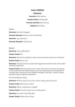 Script: VENENUM
Characters:
Detective- Max Johnson
Femme Fetale-Charlotte Bell
Forensic Scientist-Alex Van Log
Husband-Nick Wotton
Scene 1
Detective: How did it happen?
Forensic Scientist: Natural causes it looks like
Detective: any witnesses?
Forensic Scientist: only the wife
Scene 2
Detective: Are you Mrs Rose?
Femme Fetale:Yes?
Detective: Would it be possible to ask you some questions about your husband?
Femme Fetale: If you must
Detective: Could you tell me exactly what happened around the time of his death?
Anything suspicious?
Femme Fetale: We’d just gone out for a walk. Like we do every week. We only got
to the tunnel when he started having a go at me. Shouting and screaming like he
normally does, and then he just collapsed. Straight to the floor. I started to panic
and that’s when I called the ambulance.
He was horrible you know.
Detective: Well I’m sorry for your loss. Did he always get mad at you?
Femme Fetale: What do you mean?
Detective: Did he usually have a temper?
Femme Fetale: Let’s just say he was an awful person
Detective: I’m sorry to hear Mrs Rose
Femme Fetale: Please call me Grace
 