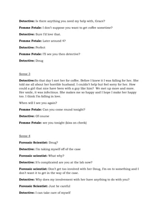 Detective: Is there anything you need my help with, Grace?
Femme Fetale: I don’t suppose you want to get coffee sometime?
Detective: Sure I’d love that.
Femme Fetale: Later around 4?
Detective: Perfect
Femme Fetale: I’ll see you then detective?
Detective: Doug
Scene 3
Detective:So that day I met her for coffee. Before I knew it I was falling for her. She
told me all about her horrible husband. I couldn’t help but feel sorry for her. How
could a girl that nice have been with a guy like him? We met up more and more.
Her smile, it was infectious. She makes me so happy and I hope I make her happy
too. I think I’m falling in love.
When will I see you again?
Femme Fetale: Can you come round tonight?
Detective: Of course
Femme Fetale: see you tonight (kiss on cheek)
Scene 4
Forensic Scientist: Doug?
Detective: I’m taking myself off of the case
Forensic scientist: What why?
Detective: It’s complicated are you at the lab now?
Forensic scientist: Don’t get too involved with her Doug, I’m on to something and I
don’t want it to get in the way of the case.
Detective: Why does my involvement with her have anything to do with you?
Forensic Scientist: Just be careful
Detective: I can take care of myself
 