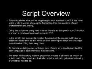 • This script shows what will be happening in each scene of our OTS. We have
split it u into 5 scenes showing the first setting then the reactions of each
character then the ending.
• Doing the script was pretty hard to do as there is no dialogue in our OTS which
is shown in most non linear and symbolic OTS.
• In the script I had to describe most of the details of the scenes but try not to
describe shot by shot as that would be over detailing the script and would go
more into describing thee story board.
• As there is no dialogue we cant show tone of voice so instead i described the
body language of each individual in each scene.
• The script will hopefully help the production process a lot easier as we will be
able to read of the sheet and it will also help the actors to get an undestanding
of what they need to do.
Script Overview
 
