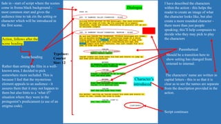 Action, follows after the
scene heading.
fade in - start of script where the scenes
come in froma black background -
most common start and gives the
audience time to tak ein the setting or
character which will be introduced in
the first scene.
Scene heading
Parenthetical
Script continues
Typeface:
Courier
Size: 12
Character’s
introduced
I have described the characters
within the action - this helps the
reader to create an image of what
the character looks like, but also
create a more rounded character -
there more than just people
speaking; this’ll help compnaies to
decide who they may pick to play
the characters
Rather than setting the film in a well-
known area, I decided to pick
somewhere more secluded. This is
because I feel that the mysterious
element appeals to an audience - it
assures them that it may not happen to
them but also hints to a ‘what if?’
situation where they were in the
protagonist’s predicament (a use of an
enigma code).
Dialogue
The characters’ name are written in
capital letters - this is so that it is
clear as to see the names are separate
from the description provided in the
action.
Should be a transition here to
show setting has changed from
exteranl to internal.
 