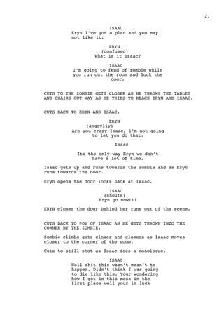 .2
ISAAC
Eryn I’ve got a plan and you may
not like it.
ERYN
(confused)
What is it Isaac?
ISAAC
I’m going to fend of zombie while
you run out the room and lock the
door.
CUTS TO THE ZOMBIE GETS CLOSER AS HE THROWS THE TABLES
AND CHAIRS OUT WAY AS HE TRIES TO REACH ERYN AND ISAAC.
CUTS BACK TO ERYN AND ISAAC.
ERYN
(angryliy)
Are you crazy Isaac, i’m not going
to let you do that.
Isaac
Its the only way Eryn we don’t
have a lot of time.
Isaac gets up and runs towards the zombie and as Eryn
runs towards the door.
Eryn opens the door looks back at Isaac.
ISAAC
(shouts)
Eryn go now!!!
ERYN closes the door behind her runs out of the scene.
CUTS BACK TO POV OF ISAAC AS HE GETS THROWN INTO THE
CORNER BY THE ZOMBIE.
Zombie climbs gets closer and closers as Isaac moves
closer to the corner of the room.
Cuts to still shot as Isaac does a monologue.
ISAAC
Well shit this wasn’t mean’t to
happen. Didn’t think I was going
to die like this. Your wondering
how I got in this mess in the
first place well your in luck
 