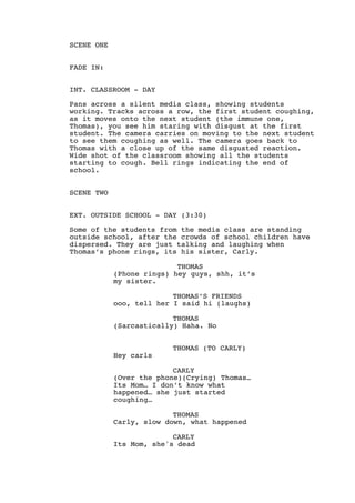 SCENE ONE
FADE IN:
INT. CLASSROOM - DAY
Pans across a silent media class, showing students
working. Tracks across a row, the first student coughing,
as it moves onto the next student (the immune one,
Thomas), you see him staring with disgust at the first
student. The camera carries on moving to the next student
to see them coughing as well. The camera goes back to
Thomas with a close up of the same disgusted reaction.
Wide shot of the classroom showing all the students
starting to cough. Bell rings indicating the end of
school.
SCENE TWO
EXT. OUTSIDE SCHOOL - DAY (3:30)
Some of the students from the media class are standing
outside school, after the crowds of school children have
dispersed. They are just talking and laughing when
Thomas’s phone rings, its his sister, Carly.
THOMAS
(Phone rings) hey guys, shh, it’s
my sister.
THOMAS’S FRIENDS
ooo, tell her I said hi (laughs)
THOMAS
(Sarcastically) Haha. No
THOMAS (TO CARLY)
Hey carls
CARLY
(Over the phone)(Crying) Thomas…
Its Mom… I don’t know what
happened… she just started
coughing…
THOMAS
Carly, slow down, what happened
CARLY
Its Mom, she's dead
 