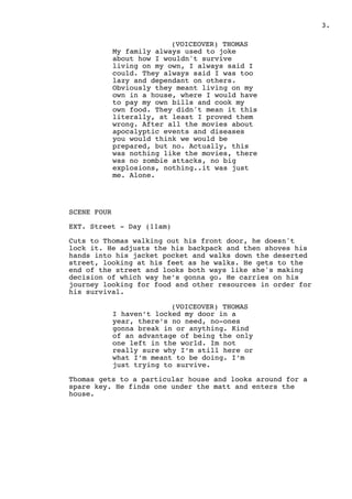 .3
(VOICEOVER) THOMAS
My family always used to joke
about how I wouldn't survive
living on my own, I always said I
could. They always said I was too
lazy and dependant on others.
Obviously they meant living on my
own in a house, where I would have
to pay my own bills and cook my
own food. They didn't mean it this
literally, at least I proved them
wrong. After all the movies about
apocalyptic events and diseases
you would think we would be
prepared, but no. Actually, this
was nothing like the movies, there
was no zombie attacks, no big
explosions, nothing..it was just
me. Alone.
SCENE FOUR
EXT. Street - Day (11am)
Cuts to Thomas walking out his front door, he doesn't
lock it. He adjusts the his backpack and then shoves his
hands into his jacket pocket and walks down the deserted
street, looking at his feet as he walks. He gets to the
end of the street and looks both ways like she's making
decision of which way he’s gonna go. He carries on his
journey looking for food and other resources in order for
his survival.
(VOICEOVER) THOMAS
I haven’t locked my door in a
year, there’s no need, no-ones
gonna break in or anything. Kind
of an advantage of being the only
one left in the world. Im not
really sure why I’m still here or
what I’m meant to be doing. I’m
just trying to survive.
Thomas gets to a particular house and looks around for a
spare key. He finds one under the matt and enters the
house.
 