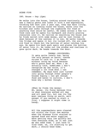 .4
SCENE FIVE
INT. House - Day (2pm)
He walks into the house, looking around cautiously. He
see a family photo and looks it with a sad expression,
thinking how that just a year ago, they was here living.
He carries on looking round the house, walks into the
kitchen and looks through the cupboards for food or
anything that would be useful. He comes across a few tin
food cans and he opens his backpack and starts placing
resources into it. He carries on searching the house and
he finds wallet with some money, and he just throws it
down because of how useless it is now. He walks towards
the fridge and opens it but its turned off, the are some
old food in there but the bottles of water catches his
eye. He opens his back pack again and places the bottles
of water into it. He looks out the window and realises it
gone quite dark. He heads towards the door.
THOMAS (VOICEOVER)
It gets quite lonely now, being
the only person on earth, theres
no-one to talk to. I go weeks
without using my voice because
who’s gonna hear me. When i do
actually talk, sometimes i don’t
recognise my own voice, it’s
changed a lot from what i can
remember. My days have just turned
into going through other people’s
houses hoping i can get enough
food and water to survive, i don't
know why i bother though.
(When he finds the money)
Ah, money. its funny because this
is what everyone worked all day
and all week for, but now its the
most useless thing on earth, well
except if you wanted to start a
fire, i suppose it might come in
handy.
All the supermarkets were cleared
out within the first few months
when the disease first started to
spread food and water supplies
were getting very low quickly but
then everyone died, so it was just
me who need them. I just have to
find them. oh, its starting to get
dark..i should head home.
 