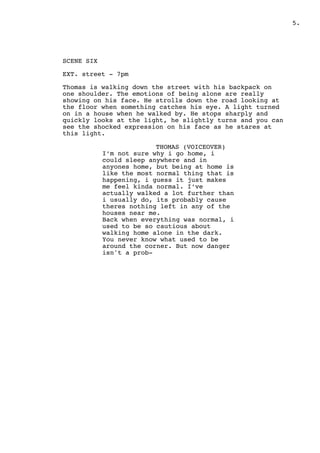.5
SCENE SIX
EXT. street - 7pm
Thomas is walking down the street with his backpack on
one shoulder. The emotions of being alone are really
showing on his face. He strolls down the road looking at
the floor when something catches his eye. A light turned
on in a house when he walked by. He stops sharply and
quickly looks at the light, he slightly turns and you can
see the shocked expression on his face as he stares at
this light.
THOMAS (VOICEOVER)
I’m not sure why i go home, i
could sleep anywhere and in
anyones home, but being at home is
like the most normal thing that is
happening, i guess it just makes
me feel kinda normal. I’ve
actually walked a lot further than
i usually do, its probably cause
theres nothing left in any of the
houses near me.
Back when everything was normal, i
used to be so cautious about
walking home alone in the dark.
You never know what used to be
around the corner. But now danger
isn't a prob-
 