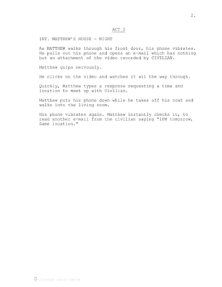 2.
Created using Celtx
ACT 2
_____
INT. MATTHEW'S HOUSE - NIGHT
As MATTHEW walks through his front door, his phone vibrates.
He pulls out his phone and opens an e-mail which has nothing
but an attachment of the video recorded by CIVILIAN.
Matthew gulps nervously.
He clicks on the video and watches it all the way through.
Quickly, Matthew types a response requesting a time and
location to meet up with Civilian.
Matthew puts his phone down while he takes off his coat and
walks into the living room.
His phone vibrates again. Matthew instantly checks it, to
read another e-mail from the civilian saying "1PM tomorrow,
Same location."
 