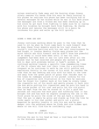 2.
Created using Celtx
noises eventually fade away and the buzzing stops Jonesy
slowly removes his hands from his ears he feels buzzing in
his pocket he realizes his phone has been notifying him of
several messages he has missed while he was in his dark place
the messages are from a friend who has been checking up on
him since he got back from fighting to make sure he is coping
with his troubles he brought back from fighting. He checks
his phone and ignores the messages still in a panic he
increases his pace and walks up the hill quickly
SCENE 4 PARK DAY EXT
Jonesy continues walking where he goes to the tree that he
used to sit by when he first came back to calm himself down
he knew these final moments would be his last stand he
couldn't continue battling with his own self consciousness he
had fought in jungles deserts fields many places but the
worst battle was with himself and he didn't know how powerful
of an enemy it could have been until it was too late
judgement had been done it was too late even after all the
wisdom that he had received and people who wanted to guide
him to deal with problems better it hadn't worked. He
continued walking towards a specific tree remembering times
of the 81 others who had lost their lives for a pointless
conquest as he continues to walk he can still gunfire and
explosions faintly in the corner of his mind. he reaches the
tree that he was seeking and sits with his back to the tree
and away from the green patch of grass that resides next to
the trees he rummages around in his pocket looking for his
box of cigarettes with frustration on his face he realizes
that he forgot his lighter back at his home he slowly takes
the cigarette out of his mouth and gently places it back into
the box while putting his cigarettes away he puts his hand in
the inside pocket of his coat and pulls out his old pistol
that he kept from the war he stares at it for a good few
seconds are realizes how much pain and suffering that it has
brought him and how much he regrets accepting the job in the
first place he pulls the slide of the gun back a realizes
that the gun is empty he grins and stands up from the tree he
looks again in his coat pocket and pulls out a pistol
magazine he quickly inserts it into his gun and he goes
deeper into the woodland where he finds and nice hidden spot
where no one will find him he confidently says
JONESY
Peace be with you boys...
Putting the gun to his head we hear a loud bang and the birds
in the distance squawking
 