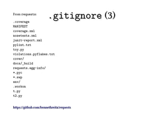 From requests:

.coverage
                       .gitignore (3)
MANIFEST
coverage.xml
nosetests.xml
junit-report.xml
pylint.txt
toy.py
violations.pyflakes.txt
cover/
docs/_build
requests.egg-info/
*.pyc
*.swp
env/
.workon
t.py
t2.py


https://github.com/kennethreitz/requests
 