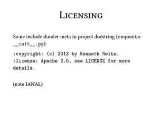 Licensing
Some include dunder meta in project docstring (requests
__init__.py):
:copyright: (c) 2013 by Kenneth Reitz.
:license: Apache 2.0, see LICENSE for more
details.


(note IANAL)
 