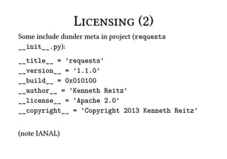 Licensing (2)
Some include dunder meta in project (requests
__init__.py):
__title__ = 'requests'
__version__ = '1.1.0'
__build__ = 0x010100
__author__ = 'Kenneth Reitz'
__license__ = 'Apache 2.0'
__copyright__ = 'Copyright 2013 Kenneth Reitz'


(note IANAL)
 