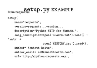 setup.py example
From requests:
setup(
    name='requests',
    version=requests.__version__,
    description='Python HTTP for Humans.',
    long_description=open('README.rst').read() +
'nn' +
                     open('HISTORY.rst').read(),
    author='Kenneth Reitz',
    author_email='me@kennethreitz.com',
    url='http://python-requests.org',
 