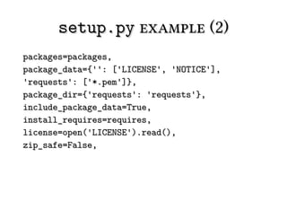 setup.py example (2)
packages=packages,
package_data={'': ['LICENSE', 'NOTICE'],
'requests': ['*.pem']},
package_dir={'requests': 'requests'},
include_package_data=True,
install_requires=requires,
license=open('LICENSE').read(),
zip_safe=False,
 