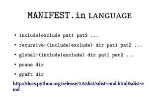 MANIFEST.in language
●   include|exclude pat1 pat2 ...
●   recursive-(include|exclude) dir pat1 pat2 ...
●   global-(include|exclude) dir pat1 pat2 ...
●   prune dir
●   graft dir
http://docs.python.org/release/1.6/dist/sdist-cmd.html#sdist-c
md
 