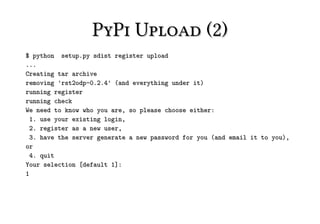 PyPi Upload (2)
$ python setup.py sdist register upload
...
Creating tar archive
removing 'rst2odp-0.2.4' (and everything under it)
running register
running check
We need to know who you are, so please choose either:
  1. use your existing login,
  2. register as a new user,
  3. have the server generate a new password for you (and email it to you),
or
  4. quit
Your selection [default 1]:
1
 