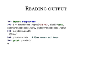 Reading output

>>> import subprocess
>>> p = subprocess.Popen('id -u', shell=True,
stdout=subprocess.PIPE, stderr=subprocess.PIPE)
>>> p.stdout.read()
'1000n'
>>> p.returncode   # None means not done
>>> print p.wait()
0
 