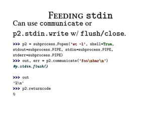 Feeding stdin
Can use communicate or
p2.stdin.write w/ flush/close.
>>> p2 = subprocess.Popen('wc -l', shell=True,
stdout=subprocess.PIPE, stdin=subprocess.PIPE,
stderr=subprocess.PIPE)
>>> out, err = p2.communicate('foon barn ')
#p.stdin.flush()

>>> out
'2n'
>>> p2.returncode
0
 