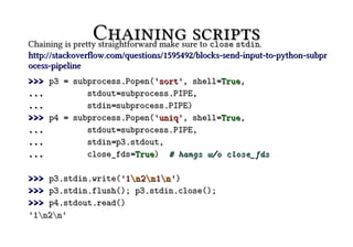 Chaining scripts.
Chaining is pretty straightforward make sure to close stdin
http://stackoverflow.com/questions/1595492/blocks-send-input-to-python-subpr
ocess-pipeline
>>> p3 = subprocess.Popen('sort', shell=True,
...         stdout=subprocess.PIPE,
...         stdin=subprocess.PIPE)
>>> p4 = subprocess.Popen('uniq', shell=True,
...         stdout=subprocess.PIPE,
...         stdin=p3.stdout,
...         close_fds=True) # hangs w/o close_fds

>>> p3.stdin.write('1n 2n 1n ')
>>> p3.stdin.flush(); p3.stdin.close();
>>> p4.stdout.read()
'1n2n'
 