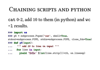 Chaining scripts and python
cat 0-2, add 10 to them (in python) and wc
-l results.
>>> import os
>>> p5 = subprocess.Popen('cat', shell=True,
stdout=subprocess.PIPE, stdin=subprocess.PIPE, close_fds=True)
>>> def p6(input):
...   ''' add 10 to line in input '''
...   for line in input:
...     yield '%d%s ' %(int(line.strip())+10, os.linesep)
 