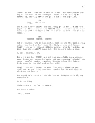 3.
Created using Celtx
breath as she faces the mirror with fear and then places her
bag on the counter and rummages around inside looking for
something. Shortly after she pulls out a red lipstick.
GIRL
Okay, here we go
She takes a deep breath and anxiously pulls the lid off the
lipstick. Slowly she writes REDRUM across the mirror and then
turns the bathroom lights off. She scurries back over to the
mirror.
GIRL:
REDRUM, REDRUM, REDRUM
Out of nowhere, the lights switch back on and the girl slowly
raises her head to look into the dirty mirror and freezes.
Eerily, the dark, hooded villain hunches over her holding an
item that she couldn't make out. She doesn't make a move.
8. EXT. CEMETERY. DAY
The girl and her FRIEND are sitting peacefully on a wooden,
rusty bench surrounded by trees and gravestones, enjoying the
moment they're having together. Moments after the friend
looks over to the girl and smiles softy.
Slowly, the girl begins to fade from view, slipping away
until we can no longer see her, leaving her friend sitting
alone on the bench.
The sound of silence filled the air as thoughts were flying
everywhere.
9. TITLE SCENE
Title scene - "NO ONE IS SAFE - R"
10. CREDIT SCENE
Credit scene
 