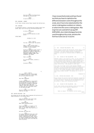 I have researched scripts and have found 
out that you have to capitalise the 
different characters name throughout the 
script, also it has to be stated whether the 
scene is taking place outdoors or indoors, 
or what time the scene is taking place. Also 
slug lines are used which say eg (INT. 
AIRPLANE), also indent dialogue has to be 
used throughout the script, and also the 
font has to be size 12 in courier. 

