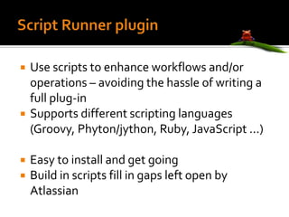 Script Runner plugin Use scripts to enhance workflows and/or operations – avoiding the hassle of writing a full plug-in Supports different scripting languages (Groovy, Phyton/jython, Ruby, JavaScript ...) Easy to install and get going Build in scripts fill in gaps left open by Atlassian 