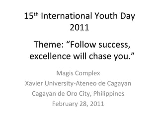 15 International Youth Day
  th

          2011
  Theme: “Follow success,
 excellence will chase you.”
           Magis Complex
Xavier University-Ateneo de Cagayan
  Cagayan de Oro City, Philippines
         February 28, 2011
 