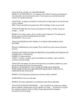 ANACLETO SE ACERCA A LOS PEREGRINOS
DIABLO Y ACHINCHINCLE: ¿Te imaginas, José y María? Tenemos que hacerles la
vida imposible, ese niño será nuestra ruina. Y este menso se nos está desviando del
camino, no lo podemos permitir.

ANACLETO: (se dirige a la entrada) Lo siento, pero no tengo lugar en mi casa (les dice
a José y a María).
JOSE: Gracias por abrirnos la puerta joven. Dios lo bendiga. La paz sea con usted

ANACLETO: Bah! Que raro, le doy con la puerta en la nariz y me dice “la paz sea
contigo”…. En fin.

DIABLO: Así se hace amigo, ¿Si no te cuidas, quien lo hará por ti? Ni modo que la
policía venga a resolverte inmediatamente el crimen.
ACHIHINCLE: Así es, así es.

ANACLETO REGRESA CON VEIDILE Y LE SIGUE CONTANDO LO QUE
SUCEDIÓ:

Me porté verdaderamente como un patán. Pero continué con varios sucesos sin prestar
atención.

ENTRAN LOS ANGELES COMO EN PROTESTA, HACIENDO UNA MARCHA EN
CONTRA DE LA VIOLENCIA:
GABRIEL: Exigimos justicia
ANGEL 2: Justicia, si justicia, que las autoridades nos escuchen, y que se acabe la
violencia en nuestra ciudad.

ANACLETO: De repente, me entra lo Che Guevara (o sea espíritu combativo) y como
que me dan ganas de unirme a las causas justas…
DIABLO y ACHICHINCLE VAN A HABLAR COMO TRATANDO DE
PERSUADIRLO PERO SUS ARGUMENTOS SERAN SOLO PARTE DE LA
CONCIENCIA DE ANACLETO

DIABLO: ¿No te has puesto a pensar que solo hacen ruido y estorban?

ACHICHINCLE: Si no sirve de nada

DIABLO: Sus tontos argumentos no concluyen en nada. Solo es desorden

ANACLETO SE QUEDA PENSANDO… : ¡Hay Anacleto! Eres siempre tan soñador,
pero no llegarás a ninguna parte con eso, además ya es tarde….. Se atraviesa y les grita:
Sus marchas entorpecen mucho el tráfico. Hagan algo productivo haraganes.
Esta gente (en tono de queja)….
 