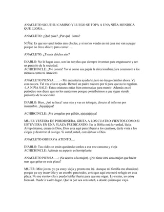 ANACLETO SIGUE SU CAMINO Y LUEGO SE TOPA A UNA NIÑA MENDIGA
QUE LLORA…

ANACLETO: ¿Qué pasa? ¿Por qué lloras?

NIÑA: Es que no vendí todos mis chicles, y si no los vendo en mi casa me van a pegar
porque no llevo dinero para comer….

ANACLETO: ¿Tienes chicles aún?

DIABLO: No le hagas caso, son las novelas que siempre inventan para engatusarte y ser
un parásito de la sociedad.
ACHICHINCLE: ¡Me consta! Yo vi como sus papás la aleccionaban para conmover a los
mensos como tu Anacleto

ANACLETO PIENSA…… - Me encantaría ayudarte pero no traigo cambio ahora. Ve
con esa sra. Tal vez ella te ayude. Rezaré un padre nuestro por ti para que no te regañen.
-LA NIÑA SALE- Estas criaturas están bien entrenadas para mentir. Además en el
periódico nos dicen que no los ayudemos porque contribuimos a que sigan siendo
parásitos de la sociedad.

DIABLO: Bien, ¡Así se hace! una más y vas en tobogán, directo al infierno por
insensible. ¡Jajajajajaa!

ACHIHCINCLE: ¡Me congelas por gélido, ajajajajajaja!

MUJER VESTIDA DE PORDIOSERA, GRITA A LOS CUATRO VIENTOS COMO SI
ESTUVIERA EN UNA PLAZA PREDICANDO: En la Biblia está la verdad, léala.
Arrepiéntanse, crean en Dios, Dios esta aquí para liberar a los cautivos, darle vista a los
ciegos y desterrar el castigo. Si usted, usted, conviértase a Dios.

ANACLETO OBSERVA ATENTO….

DIABLO: Tus oídos se están quedando sordos a esa voz cansona y vieja
ACHICHINCLE: Además su aspecto es horripilante

ANACLETO PIENSA…..; (Se acerca a la mujer).-¿No tiene otra cosa mejor que hacer
mas que gritar en esta plaza?

MUJER: Mire joven, yo ya estoy vieja y pronto me iré. Aunque mi familia me abandonó
porque ya soy inservible y un estorbo para todos, creo que aquí encontré refugio en esta
plaza. No me siento sola y puedo hablar fuerte para que me oigan. Lo siento, yo estoy
bien así. Puede ir a otro lugar. Que la paz sea con usted, a donde quiera que vaya.
 