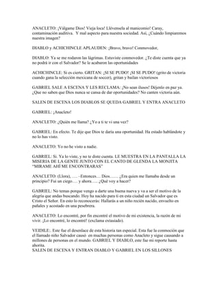 ANACLETO: ¡Válgame Dios! Vieja loca! Llévensela al manicomio! Caray,
contaminación auditiva. Y mal aspecto para nuestra sociedad. Así, ¿Cuándo limpiaremos
nuestra imagen?

DIABLO y ACHICHINCLE APLAUDEN: ¡Bravo, bravo! Conmovedor,

DIABLO: Ya se me rodaron las lágrimas. Estuviste conmovedor. ¿Te diste cuenta que ya
no podrá ir con el Salvador? Se le acabaron las oportunidades

ACHICHINCLE: Si es cierto. GRITAN: ¡SI SE PUDO! ¡SI SE PUDO! (grito de victoria
cuando gana la selección mexicana de soccer), gritan y bailan victoriosos

GABRIEL SALE A ESCENA Y LES RECLAMA: ¡No sean ilusos! Déjenlo en paz ya.
¿Que no saben que Dios nunca se cansa de dar oportunidades? No canten victoria aún.

SALEN DE ESCENA LOS DIABLOS SE QUEDA GABRIEL Y ENTRA ANACLETO

GABRIEL: ¡Anacleto!

ANACLETO: ¿Quién me llama? ¿Yo a ti te vi una vez?

GABRIEL: En efecto. Te dije que Dios te daría una oportunidad. Ha estado hablándote y
no lo has visto.

ANACLETO: Yo no he visto a nadie.

GABRIEL: Si. Ya lo viste, y no te diste cuenta. LE MUESTRA EN LA PANTALLA LA
MISERIA DE LA GENTE JUNTO CON EL CANTO DE GLENDA LA MONJITA
“MIRAME AHÍ ME ENCONTRARAS”

ANACLETO: (Llora), …. –Entonces… Dios…… ¿Era quien me llamaba desde un
principio? Fui un ciego…. y ahora….. ¿Qué voy a hacer?

GABRIEL: No temas porque vengo a darte una buena nueva y va a ser el motivo de la
alegría que andas buscando. Hoy ha nacido para ti en esta ciudad un Salvador que es
Cristo el Señor. En esto lo reconocerás: Hallarás a un niño recién nacido, envuelto en
pañales y acostado en una pesebrera.

ANACLETO: Lo encontré, por fin encontré el motivo de mi existencia, la razón de mi
vivir. ¡Lo encontré, lo encontré! (exclama extasiado).

VEIDILE:. Este fue el desenlace de esta historia tan especial. Esta fue la conmoción que
el llamado niño Salvador causó en muchas personas como Anacleto y sigue causando a
millones de personas en el mundo. GABRIEL Y DIABLO, este fue mi reporte hasta
ahorita.
SALEN DE ESCENA Y ENTRAN DIABLO Y GABRIEL EN LOS SILLONES
 