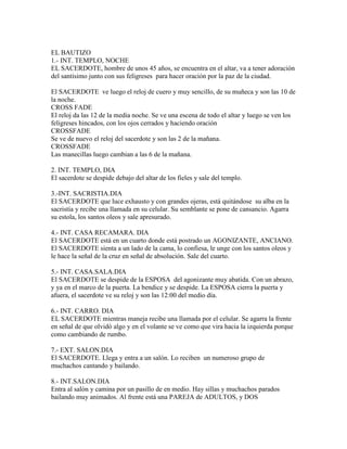 EL BAUTIZO
1.- INT. TEMPLO, NOCHE
EL SACERDOTE, hombre de unos 45 años, se encuentra en el altar, va a tener adoración
del santísimo junto con sus feligreses para hacer oración por la paz de la ciudad.

El SACERDOTE ve luego el reloj de cuero y muy sencillo, de su muñeca y son las 10 de
la noche.
CROSS FADE
El reloj da las 12 de la media noche. Se ve una escena de todo el altar y luego se ven los
feligreses hincados, con los ojos cerrados y haciendo oración
CROSSFADE
Se ve de nuevo el reloj del sacerdote y son las 2 de la mañana.
CROSSFADE
Las manecillas luego cambian a las 6 de la mañana.

2. INT. TEMPLO, DIA
El sacerdote se despide debajo del altar de los fieles y sale del templo.

3.-INT. SACRISTIA.DIA
El SACERDOTE que luce exhausto y con grandes ojeras, está quitándose su alba en la
sacristía y recibe una llamada en su celular. Su semblante se pone de cansancio. Agarra
su estola, los santos oleos y sale apresurado.

4.- INT. CASA RECAMARA. DIA
El SACERDOTE está en un cuarto donde está postrado un AGONIZANTE, ANCIANO.
El SACERDOTE sienta a un lado de la cama, lo confiesa, le unge con los santos oleos y
le hace la señal de la cruz en señal de absolución. Sale del cuarto.

5.- INT. CASA.SALA.DIA
El SACERDOTE se despide de la ESPOSA del agonizante muy abatida. Con un abrazo,
y ya en el marco de la puerta. La bendice y se despide. La ESPOSA cierra la puerta y
afuera, el sacerdote ve su reloj y son las 12:00 del medio día.

6.- INT. CARRO. DIA
EL SACERDOTE mientras maneja recibe una llamada por el celular. Se agarra la frente
en señal de que olvidó algo y en el volante se ve como que vira hacia la izquierda porque
como cambiando de rumbo.

7.- EXT. SALON.DIA
El SACERDOTE. Llega y entra a un salón. Lo reciben un numeroso grupo de
muchachos cantando y bailando.

8.- INT.SALON.DIA
Entra al salón y camina por un pasillo de en medio. Hay sillas y muchachos parados
bailando muy animados. Al frente está una PAREJA de ADULTOS, y DOS
 