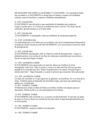 MUCHACHOS TOCANDO LA GUITARRA Y CANTANDO. A la izquierda al frente
hay un ambón y el SACERDOTE se dirige hacia el ambón y aunque con semblante
cansado, toma el micrófono y empieza a hablarles animadamente.

8.- EXT. SALON.DIA
El SACERDOTE sale del salón y unos muchachos lo despiden muy contentos.
Luego se queda solo y ve el reloj en su muñeca de nuevo, son las 3:30. Pone cara de
sobresalto, apurado porque ya se le hace tarde.

9.- INT. COCHE.DIA
 El SACERDOTE va manejando y tiene un semblante de mucha preocupación.

10.- EXT. AVENIDA.DIA
Un embotellamiento en el tráfico por un accidente vial, tiene completamente bloqueada la
avenida por donde circula el coche del SACERDOTE. Los carros pitan el claxon en señal
de desesperación.

11.-INT. COCHE.DIA
El SACERDOTE desesperado, frota el volante en señal de desesperación. Luego va
pidiendo permiso a los coches de las filas de a lado para escabullirse por un extremo y
buscar un atajo para llegar a tiempo.

12.- INT. SACRISTIA.TARDE
El SACERDOTE entra apresurado a la sacristía. Busca en el tablero el rol de
monaguillos. Está vacío. Abre su closet y revisa si su alba está lista. Revisa una nota
pegada de la sacristana que dice “Padre, hospitalizaron a mi mamá. No pude llegar a
tenerle todo listo”. Sigue buscando y se pone lo primero que encuentra. Sale apresurado.

12.5. INT. SACRISTIA.TARDE
La mano del sacerdote se ve que agarra de un gabinete un micrófono. Se ve el reloj de la
mano. También agarra el detenedor del micrófono negro, que tiene una cadenita que
golpea con el detenedor.
13.-INT. TEMPLO. TARDE
30 Matrimonios entran vestidos de blanco con bebes vestidos con ropones para ser
bautizados. Entran en fila y se van acomodando en las bancas.

14.-INT. TEMPLO. TARDE
El SACERDOTE todo acelerado va y se asoma a la pila bautismal. Ve que hay un galón
de agua en el piso y busca un conchita de mar para echar el agua desesperadamente pero
no la encuentra.

15.- INT. TEMPLO.TARDE
El SACERDOTE empieza a hablar a los presentes.

16.- INT. TEMPLO TARDE.
 