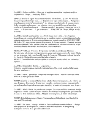 GABRIEL: Pedazo podrido…. Digo que la noticia se extendió al continente asiático,
después hacia Europa… América y África.

DIABLO: Es que de algún modo me aburre tanto esta historia… ¡Claro! Por más que
hice por impedirla no logré nada….. y de pilón estoy aquí contándoselas…. Aunque esa
no es la que me importa “comunicarles”. Me interesa mas platicarles de las desventuras
de los pobres títeres humanos y sus miserias, cómo son tan débiles que a la mínima
prueba se alejan del camino y de …. Dios (se carcajea). Ya verán el chisme que me tocó
contar… el de Anacleto …. el que pronto será … ESQUELETO. (Muaja, Muaja, Muaja,
se burla).

GABRIEL: Córtale ya a tu carrito no…. No le hagan caso a este…. tipo. Sigamos
contando de esta conmovedora historia que ha tocado a muchos y seguirá dejando huella
en tantas vidas como el de otro protagonista en esta historia: Anacleto: UNA HISTORIA
DE IMPACTO (con tono de anuncio de programa de Primer impacto). Para esto tenemos
a nuestra reportera Vedile Yvetrae quien nos cuenta a detalle a manera de crónica, lo que
sucedió durante el nacimiento del niño Jesús y Anacleto García.

VEDILE YVETRAE: (Con tono de reportera) De todos es sabido que el llamado
Salvador vino a la tierra a morir por nosotros y que nació en un pesebre. Su Madre María,
era una joven que vivía en un humilde barrio de Nazareth. (Música de fondo de María la
del Barrio de Thalía) Mientras tanto María barre la calle….
VEDILE- Estaba María haciendo su quehacer cuando de pronto recibió una visita muy
especial…

GABRIEL: Encantadora damita…. Le gustaría…
(Mientras los diablos pasan haciendo ruidos de la sra. Que vende tamales, la barbacoa,
fierreros botelleros…

GABRIEL: Estos… personajes siempre haciendo prevaricar… Pero ni crean que harán
mella en el mensaje de allá arriba.

MARIA: (Gabriel se acerca a María) María saluda: Buenas tardes joven…. Le ofrezco un
vaso de agua… de seguro ha de estar muy cansado… no tengo recursos para aceptar lo
que anda vendiendo pero lo veo un poco atareado y le puedo ofrecer agua o agua fresca…

GABRIEL: María, María, tan gentil como siempre. No vengo a ofrecer productos, vengo
de parte de Federal Express a dejarte un envió. Un mensaje muy importante que cambiará
tu vida y la de la humanidad entera…Alégrate llena de gracia, el Señor esta contigo.

MARIA: Extrañada exclama: ¡Flacaray! (es que el actor Gabriel está muy flaco) ¿Qué
pasa aquí? No entiendo

GABRIEL: No temas… te voy a mostrar el favor que has encontrado de Dios…: -Luego
en la proyección de una pantalla, Gabriel le muestra con el canto de peregrinos y
extranjeros un video de lo que será del Salvador.
 