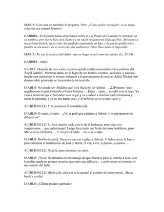 MARIA: Con cara de asombro le pregunta –Pero ¿Cómo podré ser madre si no tengo
relación con ningún hombre?

GABRIEL: El Espíritu Santo descenderá sobre ti y el Poder del Altísimo te cubrirá con
su sombra; por eso tu hijo será Santo y con razón lo llamarán Hijo de Dios. Ahí tienes a
tu parienta Isabel; en su vejez ha quedado esperando un hijo, y la que no podía tener
familia se encuentra en el sexto mes del embarazo. Para Dios nada es imposible.

MARIA: Yo soy la esclava del Señor, que se haga en mí como has dicho. (Lc 35-38)

GABRIEL: Adiós.

VEDILE: Después de esta visita, la joven quedó estática pensando en las palabras del
Ángel Gabriel. Mientras tanto, en el lugar de los hechos, eventos, acciones, y sucesos
(repite con sinónimos lo mismo imitando a la presentadora de noticas Adela Micha) otro
despreciable personaje se lamentaba de lo ocurrido.

DIABLO: No puede ser ¡Maldita sea! Este flacucho de Gabriel…. ♫♪Píntame unos
angelitoooos (canta imitando a Pedro Infante)…. Ejem… ejem… se salió con la suya. Ya
vino a anunciar que el Salvador va a llegar y va a salvar a muchos tontos humanos y
todos le adorarán, y ya no me harán caso, y el infierno ya va a estar vacío y

ACHICHINCLE: Y le comieron el mandado jefe…

DIABLO: Si serás, si serás… ¿No te pedí que cuidaras a Gabriel y le estropearan las
diligencias?

ACHICHINCLE: Si, hice mucho ruido con lo de la barbacoa, pero pues son
vegetarianos… que culpa tengo? Luego hice ruido con lo de tierreros botelleros, pero
Maria no es tilichenta…. Y así por el estilo… no es mi culpa.

DIABLO: Diablo de inútil. Necesito que me vigiles a Gabriel. Y haber como le hacen
para estropear el matrimonio de José y María. A ver, a ver, si pienso, si pienso….

ACHICHINCLE: No jefe, pues entonces ya valió.

DIABLO: ¡Ya sé! Si armamos el chismarajo de que María le puso el cuerno a José, este
la podría apedrear porque creerían que sería una adúltera… y podríamos así arruinar el
nacimiento del bebé.

ACHICHINCLE: Híjole jefe, ahora si se le quemó el cerebro de tanto pensar. ¡Hasta
huele a azufre!

DIABLO: ¡Cállate pedazo quemado!
 