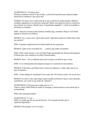 ACHICHINCLE: TA bueno pues.
Entonces, arráncate a hacer lo que te dije, y cuida de las personas que siquiera tengan
intención de contribuir a que nazca esto.

VEIDILE: En tanto, José ni idea tenía de lo que el destino le estaba tejiendo. Mientras
confiaba ciegamente en su próxima a desposar, María, José apareció como la víctima de
este misterio sin resolver. Quedó como “el prometido engañado” y sufrió el escándalo y
las burlas en el pueblo.

JOSE: Amorcito corazón (canta mientras martilla algo, imitando a Pepe el Toro-Pedro
Infante en Nosotros los Pobres)

DIABLO: Va y visita a José. ¿Qué onda carnal? ¿Qué haces aparte de chiflar todo el día
esa canción?

JOSE: Forjando el patrimonio de la futura dueña de mis quincenas.

DIABLO: ¿Qué no has escuchado los …. rumores que andan circulando?

JOSE: Órale, órale maestro, si no soy Pepe Origel (presentador de chismes del programa
la Oreja) para estar sentado en un sillón chismorreando.

DIABLO: Pues… tal vez deberías parar mas la oreja y escuchar lo que se dice

JOSE: A ver reburújamela mas despacio porque no te entiendo ni maíz paloma.

DIABLO: Todos dices que María tiene 6 meses de embarazo, y todos saben que no es
tuyo el chamaco.

JOSE: ¡Toma chango tus cacahuates! Eso si que cala. No la’rmes carnal. Así no me llevo

DIABLO: Es cierto, mira, aquí traigo al que te podrá corroborar lo que te estoy diciendo.
Achichincle, ¿Es cierto lo que acabo de “afirmar”?

ACHICHINCLE: Pues para que te digo que no si, si.
Todos lo saben. Doña Petrita le midió el estomago y efectivamente es mas ancho que lo
acostumbrado

JOSE: Que mala pata hombre

ACHICHNCLE: Y vaya….
JOSE: Le tendré que dar un acta de divorcio. Yo no puedo permitir que la
‘apedríen’(apredreén)

DIABLO: Pero porqué no? Es lo justo.
 