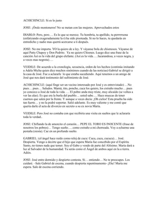 ACHICHINCLE: Si es lo justo

JOSE: ¡Órale montoneros! No se metan con las mujeres. Aprovechados estos

DIABLO: Pero, pero…. Es lo que se merece. Tu hombría, tu apellido, tu perrrrrsona
(enfatizando exageradamente la r) ha sido pisoteada. Si no lo haces, tu quedarás en
entredicho y nadie mas querrá acercarse a ti después.

JOSE: No me importa. YO la quiero de a ley. Y váyanse bola de chismosos. Váyanse de
aquí Patty Chapoy y Don Pedrito. Ya no quiero Chismes. Luego dice una frase de la
canción Así es la vida del grupo elefante. (Así es la vida…. Jacarandosa, a veces negra, y
a veces mas negrota)….

VEIDILE: De acuerdo a la cronología, secuencia, orden de los hechos (continúa imitando
a Adela Micha quien dice muchos sinónimos cuando da las noticias) Gabriel se dirigió a
la casa de José. Fue a aclararle lo que estaba sucediendo. Aquí tenemos a un amigo de
José que nos dará testimonio del sufrimiento de José.

ACHICHINCLE: (aquí finge ser un vecino interesado por José y es entrevistado) …No
pues… pues… Saludos. Mamá, tito, poncho, cuca los quiero, los extraño mucho… pues
yo conozco a José de toda la vida. … El pobre anda muy triste, muy alicaído (se voltea a
ver las alas). Es que era la burla del pueblo… usted sabe…. Hace muecas de tener
cuernos que salen por la frente. Y aunque a veces decía: ¡Oh cielos! Esta prueba ha sido
tan fuerte… y no la podré soportar. Salió adelante. Es muy valiente y me contó que
quería darle el acta de divorcio en secreto a su ex novia María.

VEIDILE: Pero José no contaba con que recibiría una visita en sueños que le aclararía
toda la verdad..

JOSE: Chiflando la de amorcito el corazón… PEPE EL TORO ES INOCENTE (frase de
nosotros los pobres)… Tengo sueño…. como extraño a mi chorreada. Voy a echarme una
pestaña (siesta). Cae en un profundo sueño.

GABRIEL: (el ángel hace ruido como reloj de cucu: Cucu, cucu, cucucu)… José.
Despierta. Vengo a decirte que el hijo que espera María fue concebido por el Espíritu
Santo, no tienes nada que temer. Soy el Gabo y vendo de parte del Altísimo. María dará a
luz al Salvador de la humanidad. Tu serás como el Ángel de ambos aquí en la a tierra.
Adiós.

JOSE: José entre dormido y despierto contesta. Si… entiendo… No te preocupes. Los
cuidaré. –Sale Gabriel de escena, cuando despierta repentinamente- ¡Ehe! María me
espera. Sale de escena corriendo.
 