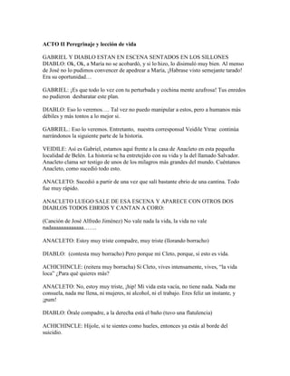ACTO II Peregrinaje y lección de vida

GABRIEL Y DIABLO ESTAN EN ESCENA SENTADOS EN LOS SILLONES
DIABLO: Ok, Ok, a María no se acobardó, y si lo hizo, lo disimuló muy bien. Al menso
de José no lo pudimos convencer de apedrear a María, ¡Habrase visto semejante tarado!
Era su oportunidad…

GABRIEL: ¡Es que todo lo vez con tu perturbada y cochina mente azufrosa! Tus enredos
no pudieron desbaratar este plan.

DIABLO: Eso lo veremos…. Tal vez no puedo manipular a estos, pero a humanos más
débiles y más tontos a lo mejor si.

GABRIEL.: Eso lo veremos. Entretanto, nuestra corresponsal Veidile Ytrae continúa
narrándonos la siguiente parte de la historia.

VEIDILE: Así es Gabriel, estamos aquí frente a la casa de Anacleto en esta pequeña
localidad de Belén. La historia se ha entretejido con su vida y la del llamado Salvador.
Anacleto clama ser testigo de unos de los milagros más grandes del mundo. Cuéntanos
Anacleto, como sucedió todo esto.

ANACLETO: Sucedió a partir de una vez que salí bastante ebrio de una cantina. Todo
fue muy rápido.

ANACLETO LUEGO SALE DE ESA ESCENA Y APARECE CON OTROS DOS
DIABLOS TODOS EBRIOS Y CANTAN A CORO:

(Canción de José Alfredo Jiménez) No vale nada la vida, la vida no vale
nadaaaaaaaaaaaaa…….

ANACLETO: Estoy muy triste compadre, muy triste (llorando borracho)

DIABLO: (contesta muy borracho) Pero porque mi Cleto, porque, si esto es vida.

ACHICHINCLE: (reitera muy borracha) Si Cleto, vives intensamente, vives, “la vida
loca” ¿Para qué quieres más?

ANACLETO: No, estoy muy triste, ¡hip! Mi vida esta vacía, no tiene nada. Nada me
consuela, nada me llena, ni mujeres, ni alcohol, ni el trabajo. Eres feliz un instante, y
¡pum!

DIABLO: Órale compadre, a la derecha está el baño (tuvo una flatulencia)

ACHICHINCLE: Híjole, si te sientes como hueles, entonces ya estás al borde del
suicidio.
 