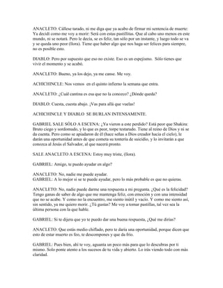 ANACLETO: Cállese tarado, ni me diga que ya acabo de firmar mi sentencia de muerte:
Ya decidí como me voy a morir: Será con estas pastillitas. Que al cabo uno menos en este
mundo, ni se notará. Pero le decía, se es feliz, tan sólo por un instante, y luego todo se va
y se queda uno peor (llora). Tiene que haber algo que nos haga ser felices para siempre,
no es posible esto.

DIABLO: Pero por supuesto que eso no existe. Eso es un espejismo. Sólo tienes que
vivir el momento y se acabó.

ANACLETO: Bueno, ya los dejo, ya me canse. Me voy.

ACHICHINCLE: Nos vemos en el quinto infierno la semana que entra.

ANACLETO: ¿Cuál cantina es esa que no la conozco? ¿Dónde queda?

DIABLO: Cuesta, cuesta abajo. ¡Vas para allá que vuelas!

ACHICHINCLE Y DIABLO SE BURLAN INTENSAMENTE.

GABRIEL SALE SÓLO A ESCENA: ¿Ya vieron a este perdido? Está peor que Shakira:
Bruto ciego y sordomudo, y lo que es peor, torpe testarudo. Tiene al reino de Dios y ni se
da cuenta. Pero como se apiadaron de él (hace señas a Dios creador hacia el cielo), le
darán una oportunidad antes de que cometa su tontería de suicidio, y lo invitarán a que
conozca al Jesús el Salvador, al que nacerá pronto.

SALE ANACLETO A ESCENA: Estoy muy triste, (llora).

GABRIEL: Amigo, te puedo ayudar en algo?

ANACLETO: No, nadie me puede ayudar.
GABRIEL: A lo mejor si se te puede ayudar, pero lo más probable es que no quieras.

ANACLETO: No, nadie puede darme una respuesta a mi pregunta. ¿Qué es la felicidad?
Tengo ganas de saber de algo que me mantenga feliz, con emoción y con una intensidad
que no se acabe. Y como no la encuentro, me siento inútil y vacío. Y como me siento así,
sin sentido, ya me quiero morir. ¿Tú gustas? Me voy a tomar pastillas, tal vez sea la
última persona con la que hable.

GABRIEL: Si te dijera que yo te puedo dar una buena respuesta, ¿Qué me dirías?

ANACLETO: Que estás medio chiflado, pero te daría una oportunidad, porque dicen que
esto de estar muerto es feo, te descompones y que da frío.

GABRIEL: Pues bien, ahí te voy, aguanta un poco más para que lo descubras por ti
mismo. Solo ponte atento a los sucesos de tu vida y abierto. Lo irás viendo todo con más
claridad.
 