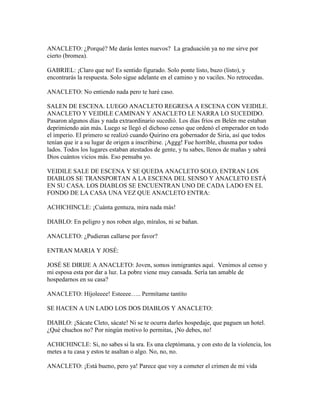 ANACLETO: ¿Porqué? Me darás lentes nuevos? La graduación ya no me sirve por
cierto (bromea).

GABRIEL: ¡Claro que no! Es sentido figurado. Solo ponte listo, buzo (listo), y
encontrarás la respuesta. Solo sigue adelante en el camino y no vaciles. No retrocedas.

ANACLETO: No entiendo nada pero te haré caso.

SALEN DE ESCENA. LUEGO ANACLETO REGRESA A ESCENA CON VEIDILE.
ANACLETO Y VEIDILE CAMINAN Y ANACLETO LE NARRA LO SUCEDIDO.
Pasaron algunos días y nada extraordinario sucedió. Los días fríos en Belén me estaban
deprimiendo aún más. Luego se llegó el dichoso censo que ordenó el emperador en todo
el imperio. El primero se realizó cuando Quirino era gobernador de Siria, así que todos
tenían que ir a su lugar de origen a inscribirse. ¡Aggg! Fue horrible, chusma por todos
lados. Todos los lugares estaban atestados de gente, y tu sabes, llenos de mañas y sabrá
Dios cuántos vicios más. Eso pensaba yo.

VEIDILE SALE DE ESCENA Y SE QUEDA ANACLETO SOLO, ENTRAN LOS
DIABLOS SE TRANSPORTAN A LA ESCENA DEL SENSO Y ANACLETO ESTÁ
EN SU CASA. LOS DIABLOS SE ENCUENTRAN UNO DE CADA LADO EN EL
FONDO DE LA CASA UNA VEZ QUE ANACLETO ENTRA:

ACHICHINCLE: ¡Cuánta gentuza, mira nada más!

DIABLO: En peligro y nos roben algo, míralos, ni se bañan.

ANACLETO: ¿Pudieran callarse por favor?

ENTRAN MARIA Y JOSÉ:

JOSÉ SE DIRIJE A ANACLETO: Joven, somos inmigrantes aquí. Venimos al censo y
mi esposa esta por dar a luz. La pobre viene muy cansada. Sería tan amable de
hospedarnos en su casa?

ANACLETO: Híjoleeee! Esteeee….. Permítame tantito

SE HACEN A UN LADO LOS DOS DIABLOS Y ANACLETO:

DIABLO: ¡Sácate Cleto, sácate! Ni se te ocurra darles hospedaje, que paguen un hotel.
¿Qué chuchos no? Por ningún motivo lo permitas, ¡No debes, no!

ACHICHINCLE: Si, no sabes si la sra. Es una cleptómana, y con esto de la violencia, los
metes a tu casa y estos te asaltan o algo. No, no, no.

ANACLETO: ¡Está bueno, pero ya! Parece que voy a cometer el crimen de mi vida
 