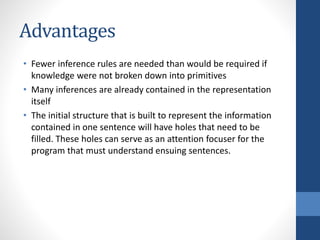 Advantages
• Fewer inference rules are needed than would be required if
knowledge were not broken down into primitives
• Many inferences are already contained in the representation
itself
• The initial structure that is built to represent the information
contained in one sentence will have holes that need to be
filled. These holes can serve as an attention focuser for the
program that must understand ensuing sentences.
 