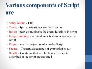 Various components of Script
are
• Script Name: - Title
• Track: - Special situation, specific variation
• Roles:- peoples involve in the event described in script
• Entry condition: - required pre situation to execute the
script
• Props: - non live object involve in the Script
• Scenes: - The actual sequence of events that occur
• Result: - Condition that will be True after events
described in the script are occurred
 