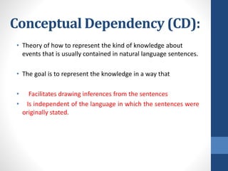 Conceptual Dependency (CD):
• Theory of how to represent the kind of knowledge about
events that is usually contained in natural language sentences.
• The goal is to represent the knowledge in a way that
• Facilitates drawing inferences from the sentences
• Is independent of the language in which the sentences were
originally stated.
 