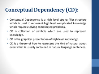 Conceptual Dependency (CD):
• Conceptual Dependency is a high level strong filler structure
which is used to represent high level complicated knowledge
which requires solving complicated problems.
• CD is collection of symbols which are used to represent
knowledge.
• CD is the graphical presentation of high level knowledge.
• CD is a theory of how to represent the kind of natural about
events that is usually contained in natural language sentences.
 