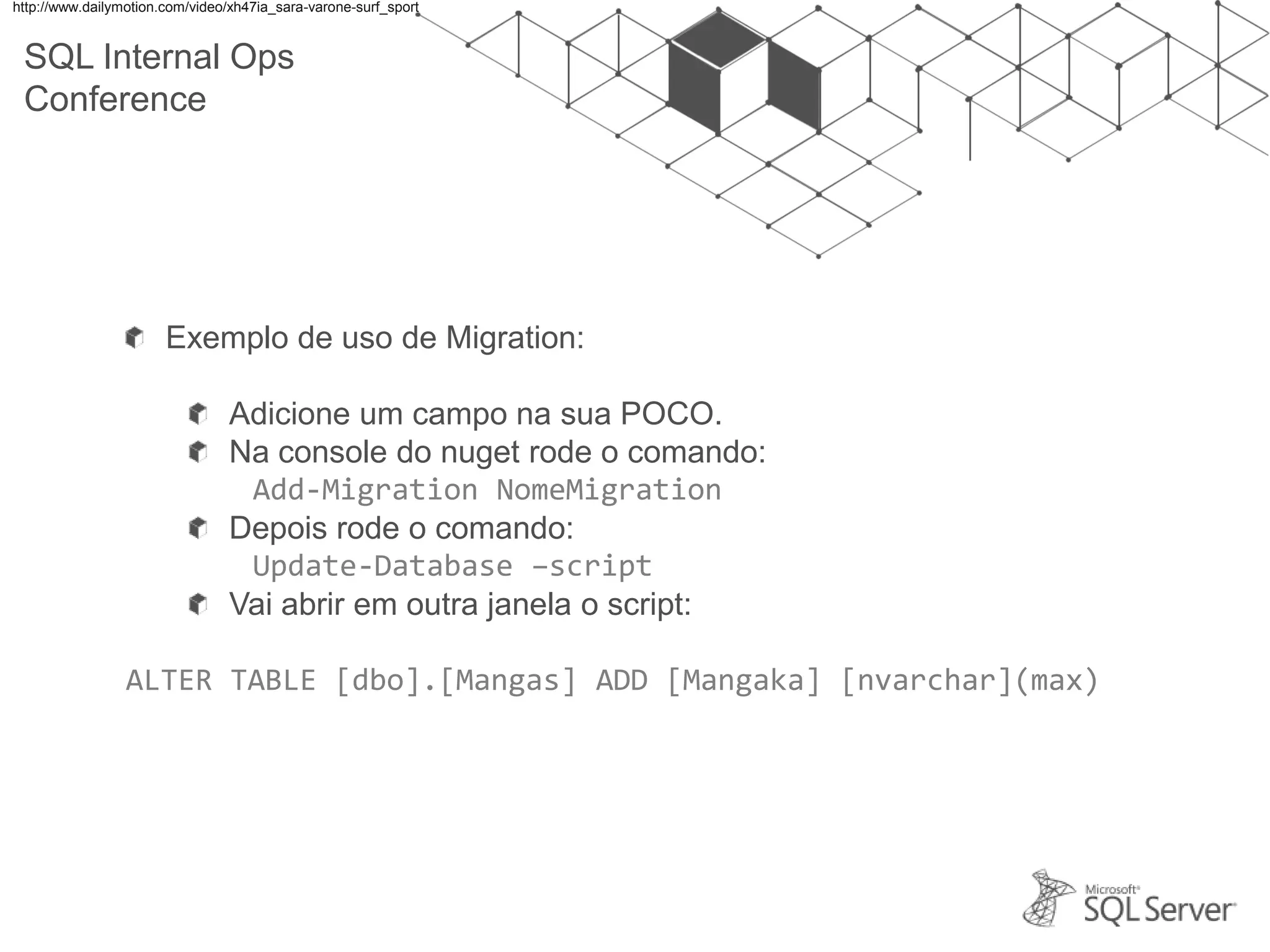 SQL Internal Ops Conference Exemplo de uso de Migration: Adicione um campo na sua POCO. Na console do nuget rode o comando: Add-Migration NomeMigration Depois rode o comando: Update-Database –script Vai abrir em outra janela o script: ALTER TABLE [dbo].[Mangas] ADD [Mangaka] [nvarchar](max) http://www.dailymotion.com/video/xh47ia_sara-varone-surf_sport 