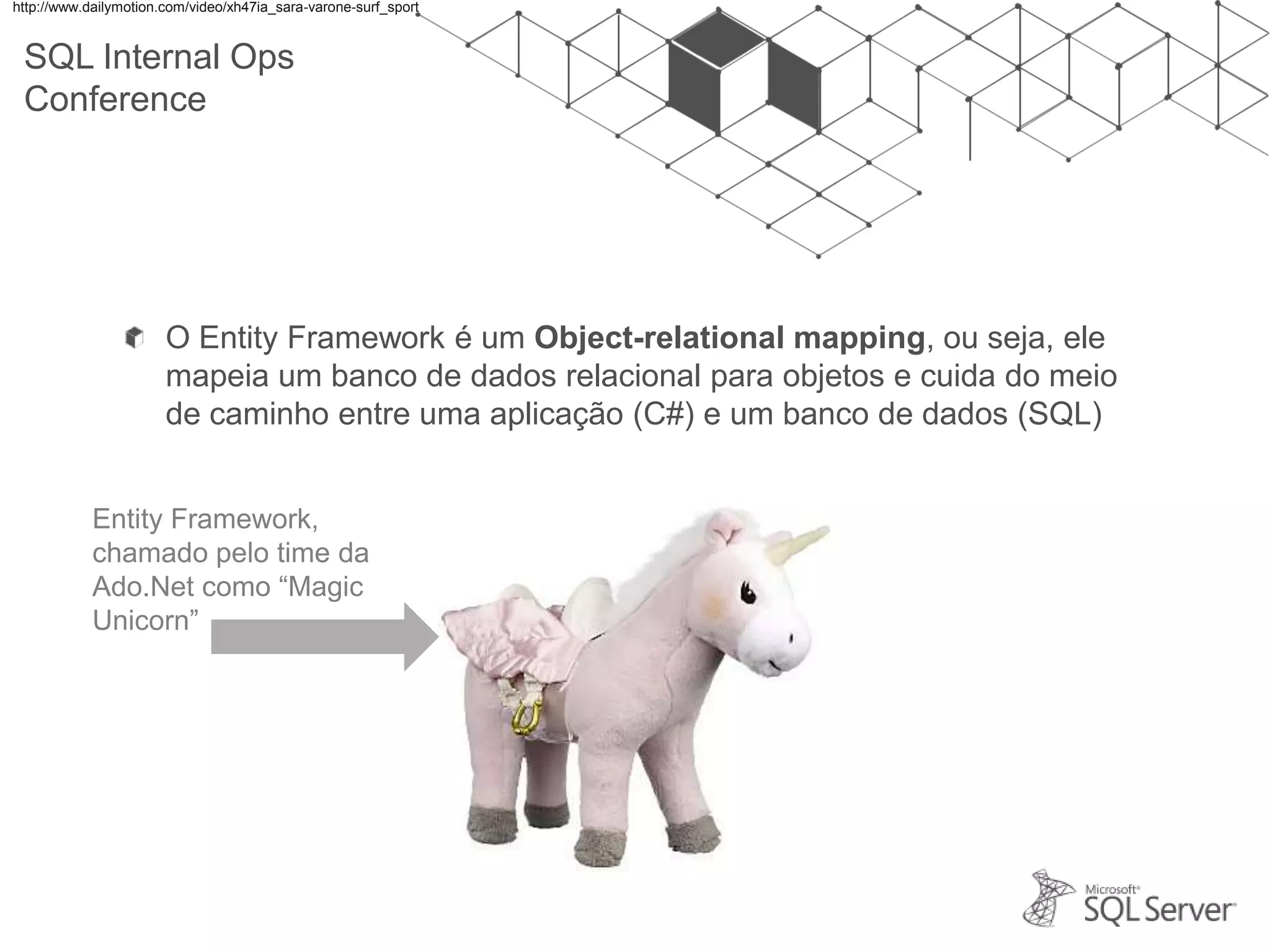 SQL Internal Ops Conference O Entity Framework é um Object-relational mapping, ou seja, ele mapeia um banco de dados relacional para objetos e cuida do meio de caminho entre uma aplicação (C#) e um banco de dados (SQL) http://www.dailymotion.com/video/xh47ia_sara-varone-surf_sport Entity Framework, chamado pelo time da Ado.Net como “Magic Unicorn” 