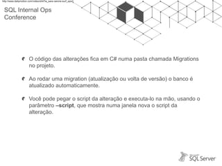 SQL Internal Ops
Conference
O código das alterações fica em C# numa pasta chamada Migrations
no projeto.
Ao rodar uma migration (atualização ou volta de versão) o banco é
atualizado automaticamente.
Você pode pegar o script da alteração e executa-lo na mão, usando o
parâmetro –script, que mostra numa janela nova o script da
alteração.
http://www.dailymotion.com/video/xh47ia_sara-varone-surf_sport
 