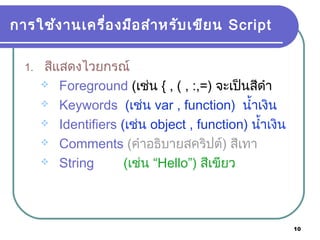 10
การใช้งานเครื่องมือสำาหรับเขียน Script
1. สีแสดงไวยกรณ์
 Foreground (เช่น { , ( , :,=) จะเป็นสีดำา
 Keywords (เช่น var , function) นำ้าเงิน
 Identifiers (เช่น object , function) นำ้าเงิน
 Comments (คำาอธิบายสคริปต์) สีเทา
 String (เช่น “Hello”) สีเขียว
 